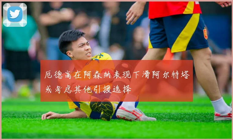厄德高在阿森纳表现下滑阿尔特塔或考虑其他引援选择