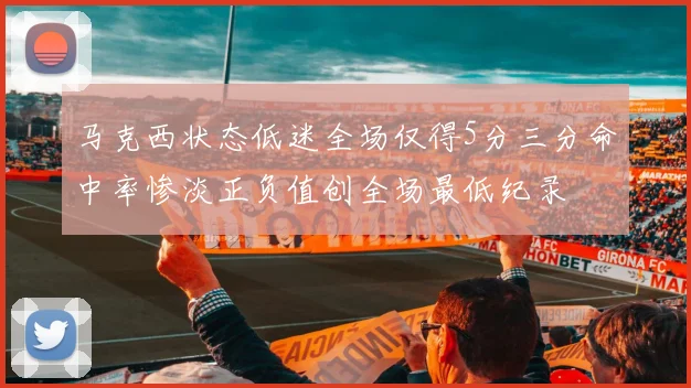 马克西状态低迷全场仅得5分三分命中率惨淡正负值创全场最低纪录