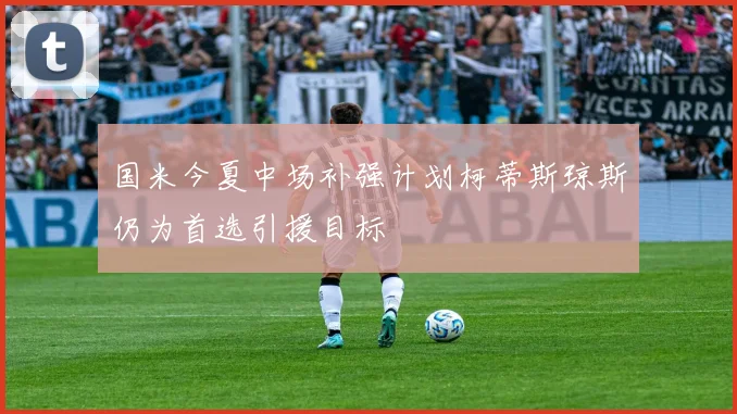 国米今夏中场补强计划柯蒂斯琼斯仍为首选引援目标