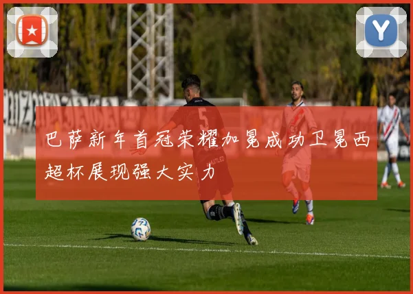 巴萨新年首冠荣耀加冕成功卫冕西超杯展现强大实力