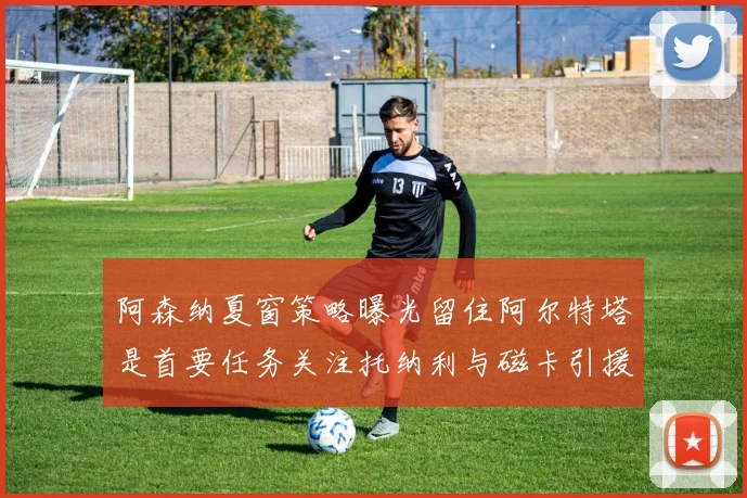 阿森纳夏窗策略曝光留住阿尔特塔是首要任务关注托纳利与磁卡引援动态