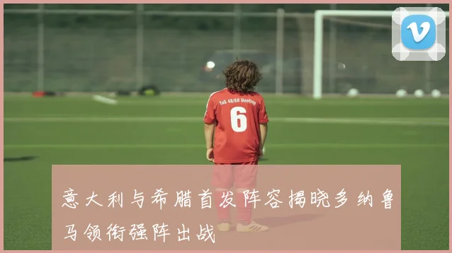 意大利与希腊首发阵容揭晓多纳鲁马领衔强阵出战