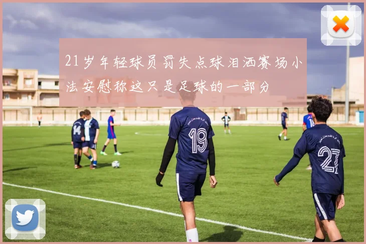 21岁年轻球员罚失点球泪洒赛场小法安慰称这只是足球的一部分