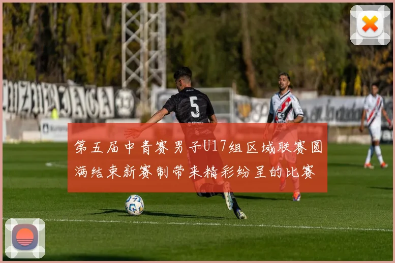 第五届中青赛男子U17组区域联赛圆满结束新赛制带来精彩纷呈的比赛体验