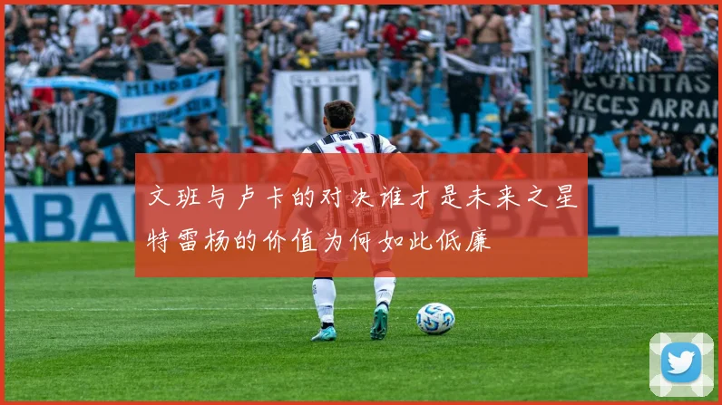 文班与卢卡的对决谁才是未来之星特雷杨的价值为何如此低廉