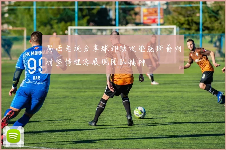 昌西老说分享球却助攻垫底斯普利特坚持理念展现团队精神