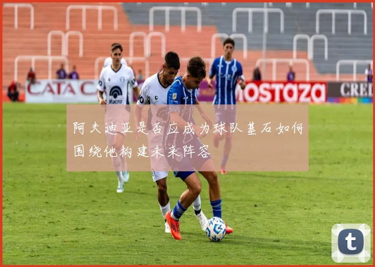 阿夫迪亚是否应成为球队基石如何围绕他构建未来阵容