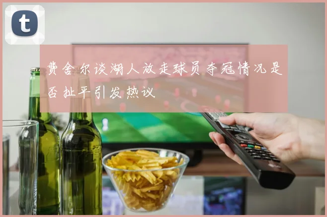 费舍尔谈湖人放走球员夺冠情况是否扯平引发热议