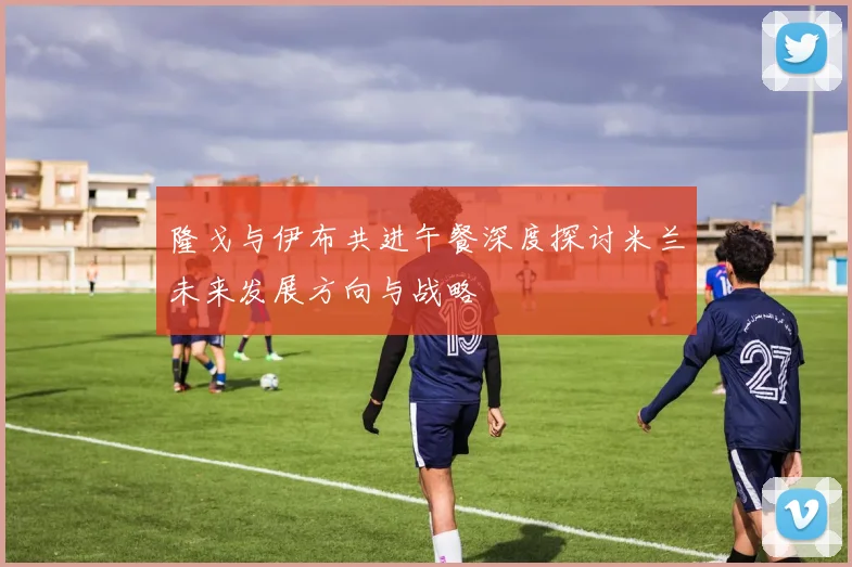 隆戈与伊布共进午餐深度探讨米兰未来发展方向与战略