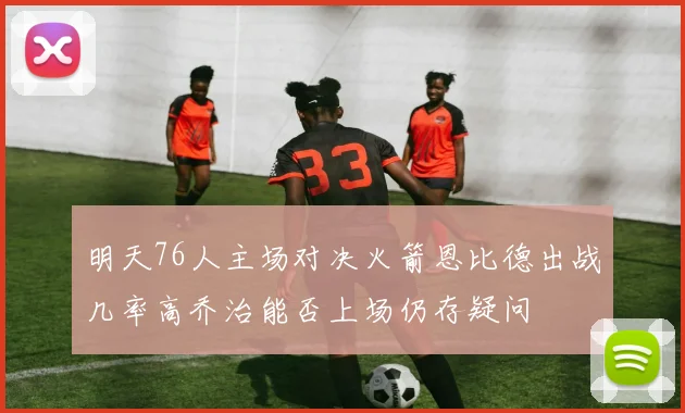 明天76人主场对决火箭恩比德出战几率高乔治能否上场仍存疑问