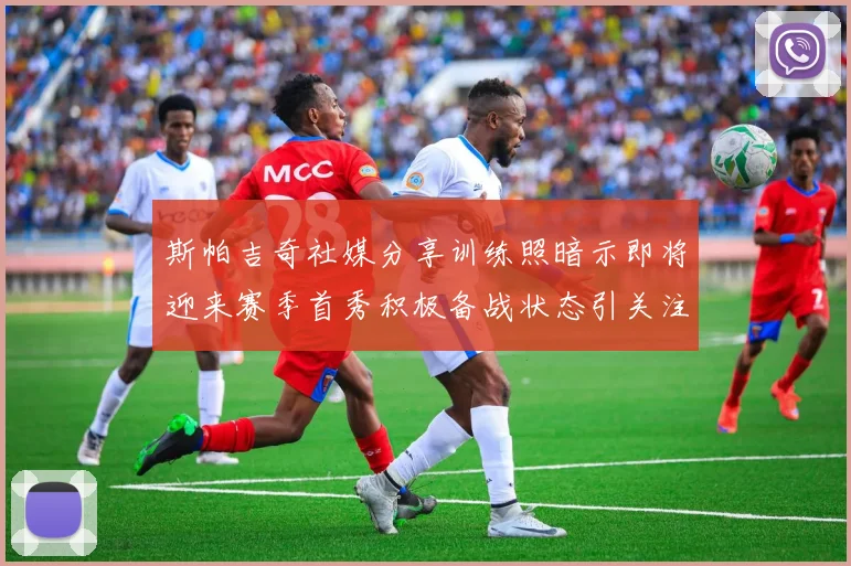 斯帕吉奇社媒分享训练照暗示即将迎来赛季首秀积极备战状态引关注