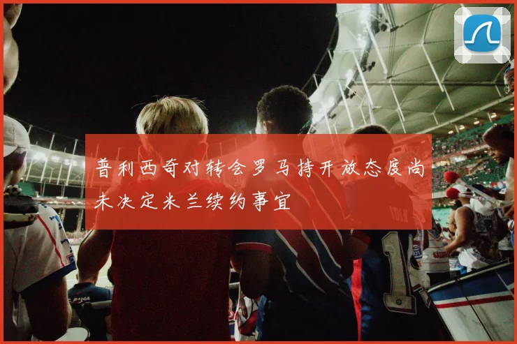 普利西奇对转会罗马持开放态度尚未决定米兰续约事宜