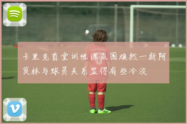 卡里克首堂训练课氛围焕然一新阿莫林与球员关系显得有些冷淡