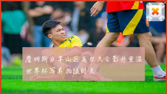 詹姆斯分享山区高尔夫合影并重温世界杯写真拍摄时光