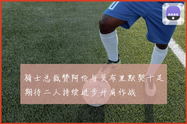 骑士总裁赞阿伦与莫布里默契十足期待二人持续进步并肩作战