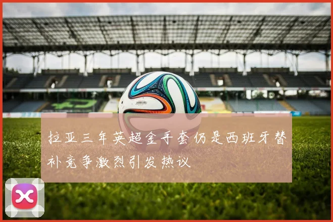 拉亚三年英超金手套仍是西班牙替补竞争激烈引发热议