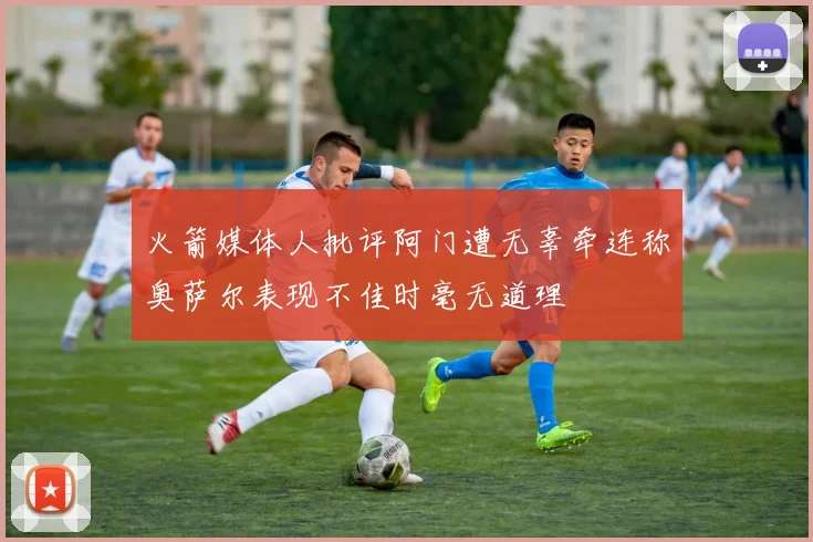 火箭媒体人批评阿门遭无辜牵连称奥萨尔表现不佳时毫无道理
