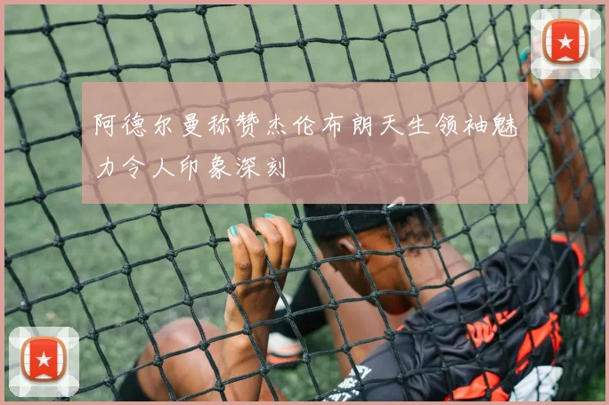 阿德尔曼称赞杰伦布朗天生领袖魅力令人印象深刻