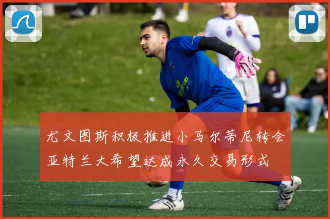 尤文图斯积极推进小马尔蒂尼转会亚特兰大希望达成永久交易形式