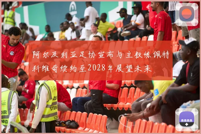 阿尔及利亚足协宣布与主教练佩特科维奇续约至2028年展望未来