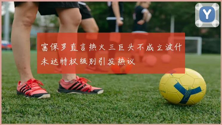 富保罗直言热火三巨头不成立波什未达特权级别引发热议