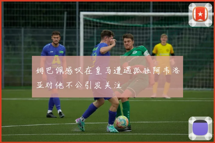 姆巴佩感叹在皇马遭遇孤独阿韦洛亚对他不公引发关注