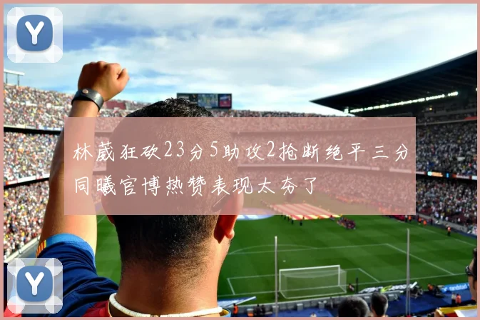 林葳狂砍23分5助攻2抢断绝平三分同曦官博热赞表现太夯了