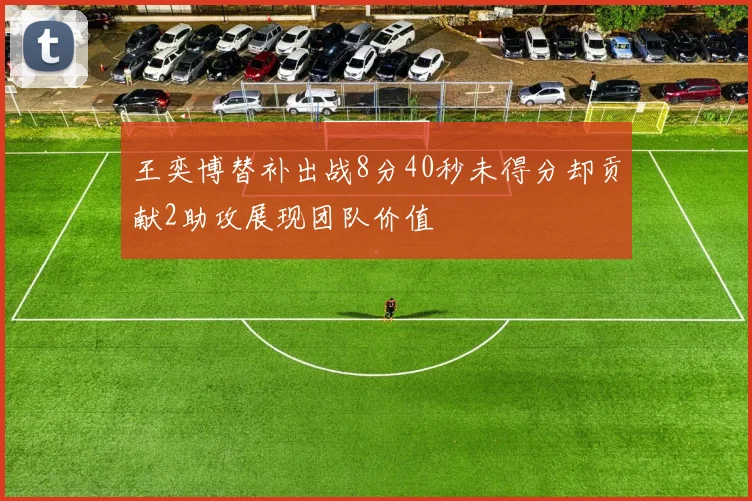 王奕博替补出战8分40秒未得分却贡献2助攻展现团队价值