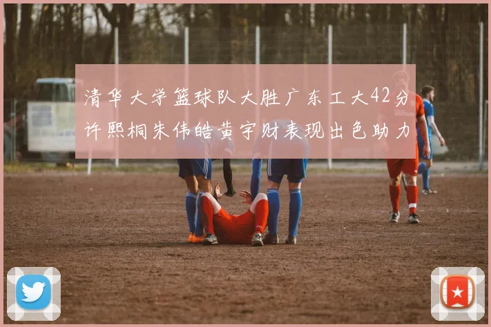 清华大学篮球队大胜广东工大42分许熙桐朱伟皓黄宇财表现出色助力胜利